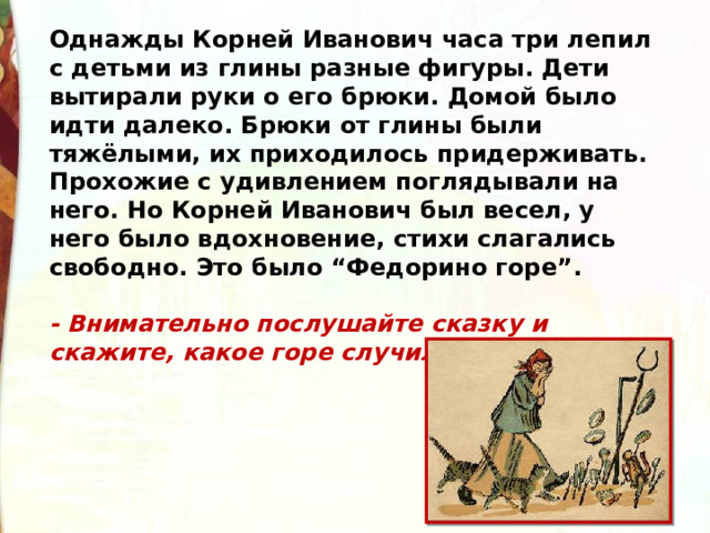 Однажды Корней Иванович часа три лепил с детьми из глины разные фигуры. Дети вытирали руки о его брюки. Домой было идти далеко. Брюки от глины были тяжёлыми, их приходилось придерживать. Прохожие с удивлением поглядывали на него. Но Корней Иванович был весел, у него было вдохновение, стихи слагались свободно. Это было “Федорино горе”.  - Внимательно послушайте сказку и скажите, какое горе случилось с Федорой? 