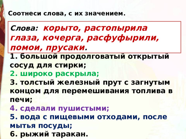 Соотнеси слова, с их значением. Слова:   корыто, растопырила глаза, кочерга, расфуфырили, помои, прусаки . 1. большой продолговатый открытый сосуд для стирки; 2. широко раскрыла; 3. толстый железный прут с загнутым концом для перемешивания топлива в печи; 4. сделали пушистыми; 5. вода с пищевыми отходами, после мытья посуды; 6. рыжий таракан. 