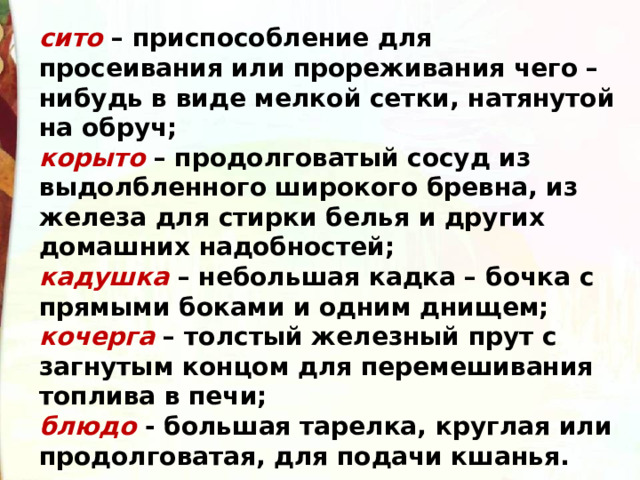 сито  – приспособление для просеивания или прореживания чего – нибудь в виде мелкой сетки, натянутой на обруч; корыто  – продолговатый сосуд из выдолбленного широкого бревна, из железа для стирки белья и других домашних надобностей; кадушка  – небольшая кадка – бочка с прямыми боками и одним днищем; кочерга  – толстый железный прут с загнутым концом для перемешивания топлива в печи; блюдо  - большая тарелка, круглая или продолговатая, для подачи кшанья. 