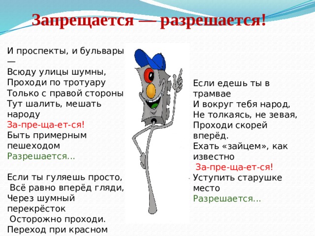Запрещается — разрешается!   И проспекты, и бульвары — Всюду улицы шумны, Проходи по тротуару Только с правой стороны! Тут шалить, мешать народу За-пре-ща-ет-ся! Быть примерным пешеходом Разрешается... Если ты гуляешь просто,  Всё равно вперёд гляди, Через шумный перекрёсток  Осторожно проходи. Переход при красном свете За-пре-ща-ет-ся! При зелёном даже детям Разрешается... Если едешь ты в трамвае И вокруг тебя народ, Не толкаясь, не зевая, Проходи скорей вперёд. Ехать «зайцем», как известно  За-пре-ща-ет-ся! Уступить старушке место Разрешается... 