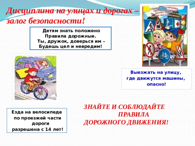 Дисциплина на улицах и дорогах – залог безопасности!  Детям знать положено Правила дорожные.  Ты, дружок, доверься им – Будешь цел и невредим! Выезжать на улицу, где движутся машины, опасно! ЗНАЙТЕ И СОБЛЮДАЙТЕ  ПРАВИЛА ДОРОЖНОГО ДВИЖЕНИЯ! Езда на велосипеде  по проезжей части дороги  разрешена с 14 лет! 