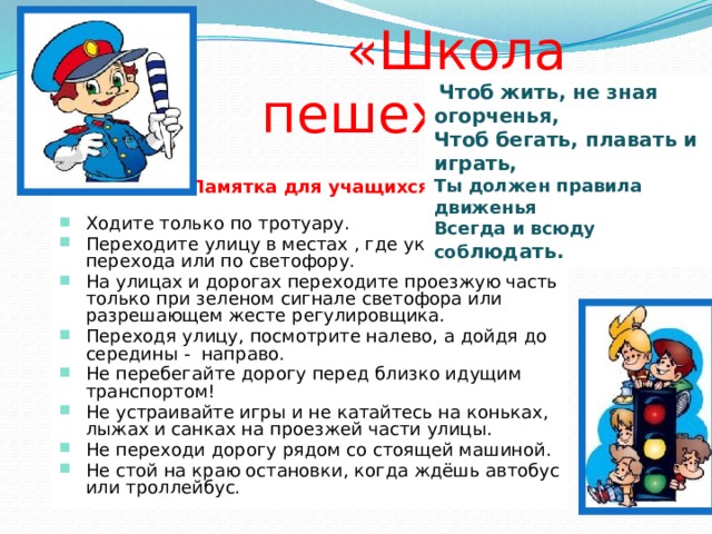  «Школа пешехода»  Чтоб жить, не зная огорченья, Чтоб бегать, плавать и играть, Ты должен правила движенья Всегда и всюду соб людать. Памятка для учащихся Ходите только по тротуару. Переходите улицу в местах , где указатели перехода или по светофору. На улицах и дорогах переходите проезжую часть только при зеленом сигнале светофора или разрешающем жесте регулировщика. Переходя улицу, посмотрите налево, а дойдя до середины - направо. Не перебегайте дорогу перед близко идущим транспортом! Не устраивайте игры и не катайтесь на коньках, лыжах и санках на проезжей части улицы. Не переходи дорогу рядом со стоящей машиной. Не стой на краю остановки, когда ждёшь автобус или троллейбус. 
