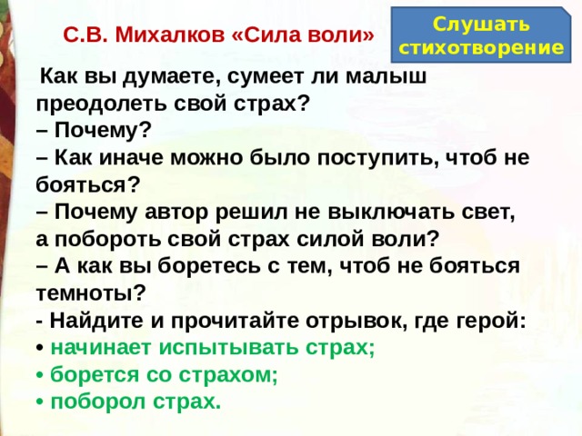Слушать стихотворение С.В. Михалков «Сила воли»   Как вы думаете, сумеет ли малыш преодолеть свой страх? –  Почему? –  Как иначе можно было поступить, чтоб не бояться? –  Почему автор решил не выключать свет, а побороть свой страх силой воли? –  А как вы боретесь с тем, чтоб не бояться темноты?  - Найдите и прочитайте отрывок, где герой: •  начинает испытывать страх; •  борется со страхом; •  поборол страх. 