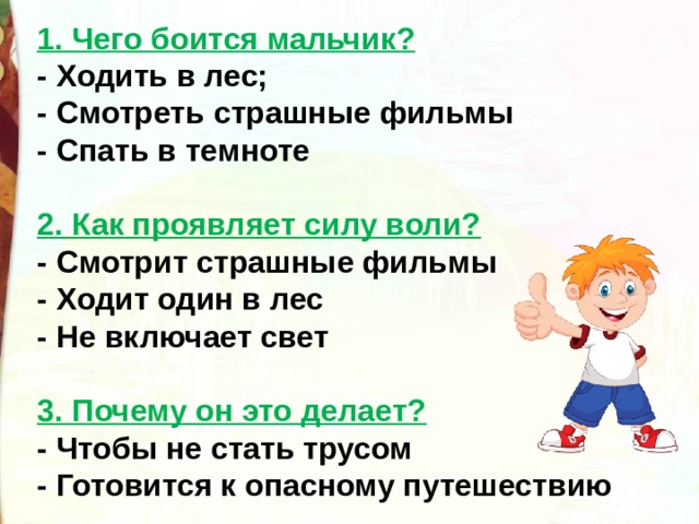 1. Чего боится мальчик? - Ходить в лес;  - Смотреть страшные фильмы  - Спать в темноте    2. Как проявляет силу воли? - Смотрит страшные фильмы  - Ходит один в лес  - Не включает свет   3. Почему он это делает? - Чтобы не стать трусом  - Готовится к опасному путешествию     
