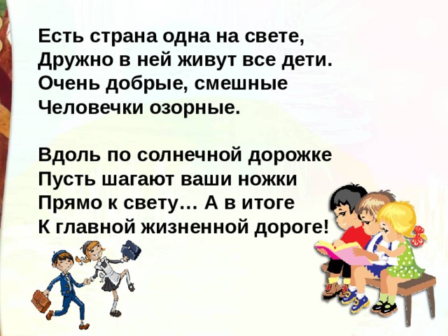 Есть страна одна на свете, Дружно в ней живут все дети. Очень добрые, смешные Человечки озорные.   Вдоль по солнечной дорожке Пусть шагают ваши ножки Прямо к свету… А в итоге К главной жизненной дороге! 