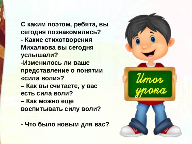 С каким поэтом, ребята, вы сегодня познакомились?  - Какие стихотворения Михалкова вы сегодня услышали?  -Изменилось ли ваше представление о понятии «сила воли»? –  Как вы считаете, у вас есть сила воли? –  Как можно еще воспитывать силу воли?  - Что было новым для вас? 