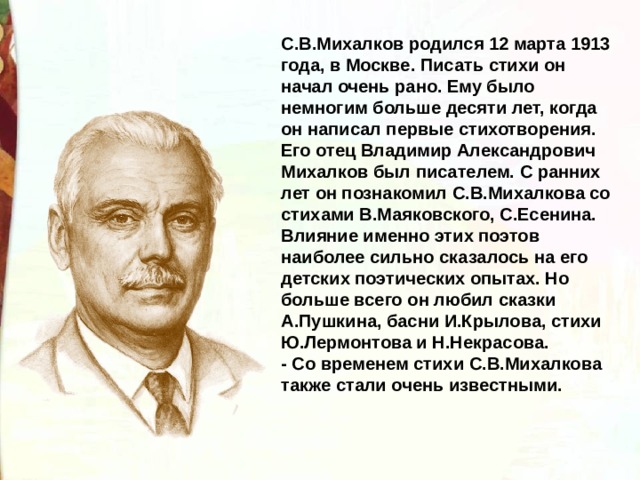 С.В.Михалков родился 12 марта 1913 года, в Москве. Писать стихи он начал очень рано. Ему было немногим больше десяти лет, когда он написал первые стихотворения. Его отец Владимир Александрович Михалков был писателем. С ранних лет он познакомил С.В.Михалкова со стихами В.Маяковского, С.Есенина. Влияние именно этих поэтов наиболее сильно сказалось на его детских поэтических опытах. Но больше всего он любил сказки А.Пушкина, басни И.Крылова, стихи Ю.Лермонтова и Н.Некрасова. - Со временем стихи С.В.Михалкова также стали очень известными. 