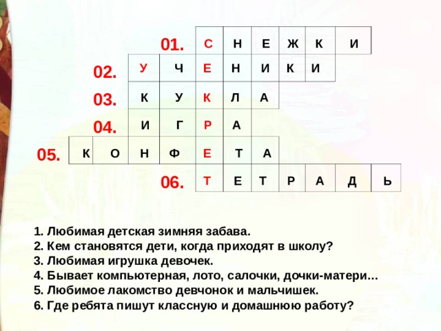 02. 01. 03. 05. 04. 06. С Н Е Ж К И У Ч Е Н И К И К У К Л А И Г Р А К О Н Ф Е Т А Т Е Т Р А Д Ь 1. Любимая детская зимняя забава. 2. Кем становятся дети, когда приходят в школу? 3. Любимая игрушка девочек. 4. Бывает компьютерная, лото, салочки, дочки-матери… 5. Любимое лакомство девчонок и мальчишек. 6. Где ребята пишут классную и домашнюю работу? 