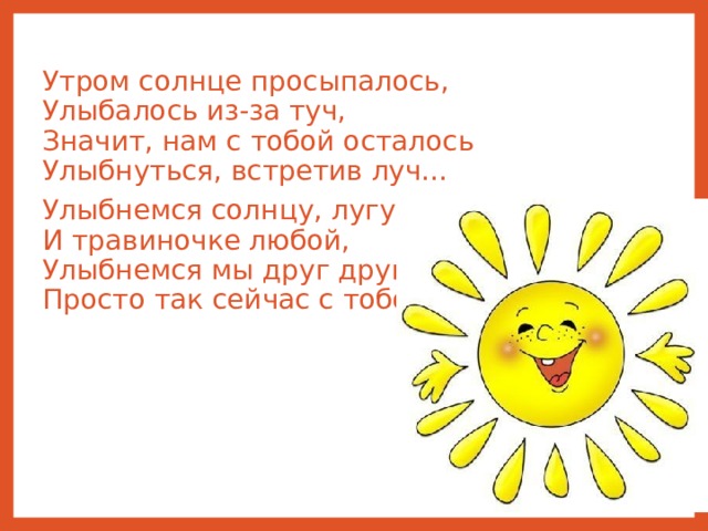Утром солнце просыпалось,  Улыбалось из-за туч,  Значит, нам с тобой осталось  Улыбнуться, встретив луч… Улыбнемся солнцу, лугу  И травиночке любой,  Улыбнемся мы друг другу  Просто так сейчас с тобой. 
