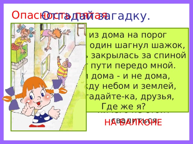Опасность пятая. Отгадай загадку. Помни! Нельзя высовываться из окна, сидеть на подоконнике или свешиваться с балкона. При этом ничего не стоит свалиться. Я из дома на порог Лишь один шагнул шажок, Дверь закрылась за спиной Нет пути передо мной. Я и дома - и не дома, Между небом и землей, Отгадайте-ка, друзья, Где же я? НА БАЛКОНЕ 