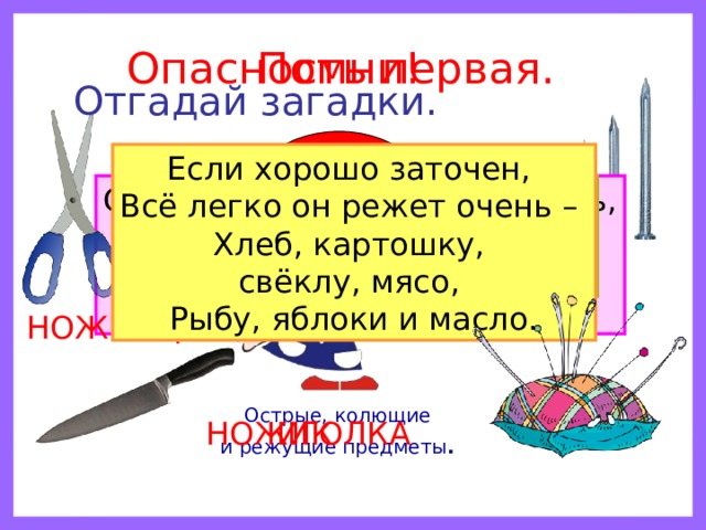 Помни! Опасность первая. Отгадай загадки. ? Если хорошо заточен, Всё легко он режет очень – Хлеб, картошку, свёклу, мясо, Рыбу, яблоки и масло. Дом в порядке содержи: Вилки, ножницы, ножи, И иголки, и булавки Ты на место положи. Маленького роста я, Тонкая да острая. Носом путь себе ищу, За собою хвост тащу. Бьют Ермилку по затылку, Ну а он не плачет, Только носик прячет. Смотрите: мы раскрыли пасть, В неё бумагу можно класть. Бумага в нашей пасти Разделится на части. ГВОЗДЬ НОЖНИЦЫ Острые, колющие и режущие предметы .  ИГОЛКА НОЖИК 