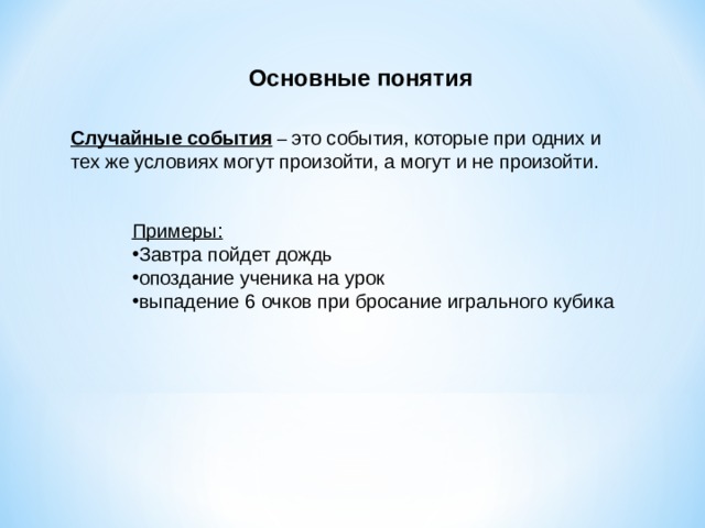 Основные понятия Случайные события – это события, которые при одних и тех же условиях могут произойти, а могут и не произойти. Примеры: Завтра пойдет дождь опоздание ученика на урок выпадение 6 очков при бросание игрального кубика 
