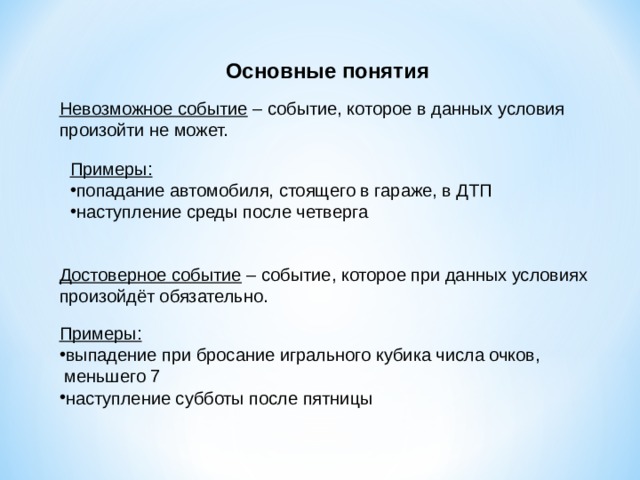 Основные понятия Невозможное событие – событие, которое в данных условия произойти не может. Примеры: попадание автомобиля, стоящего в гараже, в ДТП наступление среды после четверга Достоверное событие – событие, которое при данных условиях произойдёт обязательно. Примеры: выпадение при бросание игрального кубика числа очков,  меньшего 7 наступление субботы после пятницы 