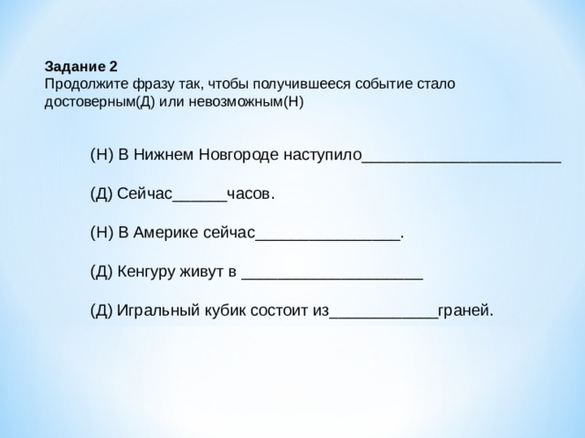 Задание 2 Продолжите фразу так, чтобы получившееся событие стало достоверным(Д) или невозможным(Н) (Н) В Нижнем Новгороде наступило______________________ (Д) Сейчас______часов. (Н) В Америке сейчас________________. (Д) Кенгуру живут в ____________________ (Д) Игральный кубик состоит из____________граней. 