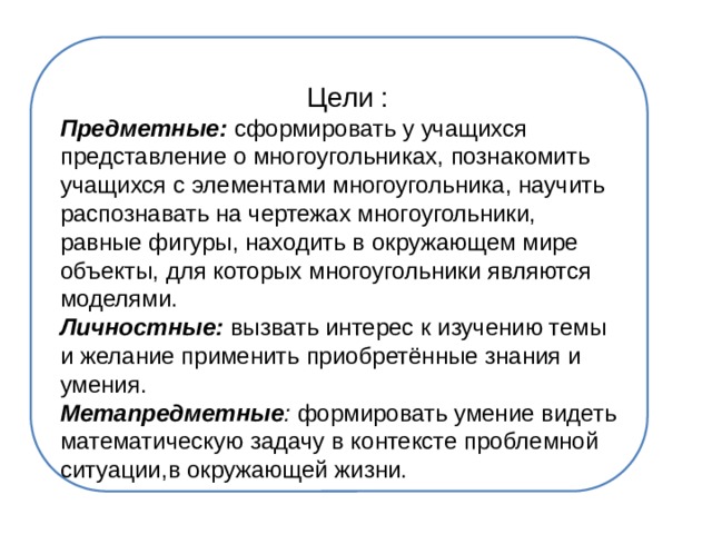  Цели : Предметные: сформировать у учащихся представление о многоугольниках, познакомить учащихся с элементами многоугольника, научить распознавать на чертежах многоугольники, равные фигуры, находить в окружающем мире объекты, для которых многоугольники являются моделями. Личностные: вызвать интерес к изучению темы и желание применить приобретённые знания и умения. Метапредметные : формировать умение видеть математическую задачу в контексте проблемной ситуации,в окружающей жизни. 