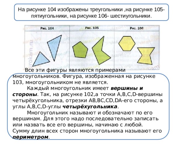 На рисунке 104 изображены треугольники ,на рисунке 105- пятиугольники, на рисунке 106- шестиугольники .  Все эти фигуры являются примерами многоугольников. Фигура, изображенная на рисунке 103, многоугольником не является.  Каждый многоугольник имеет вершины и стороны . Так, на рисунке 102,a точки A,B,C,D-вершины четырёхугольника, отрезки AB,BC,CD,DA-его стороны, а углы A,B,C,D-углы четырёхугольника .  Многоугольник называют и обозначают по его вершинам. Для этого надо последовательно записать или назвать все его вершины, начинаю с любой.  Сумму длин всех сторон многоугольника называют его периметром .      
