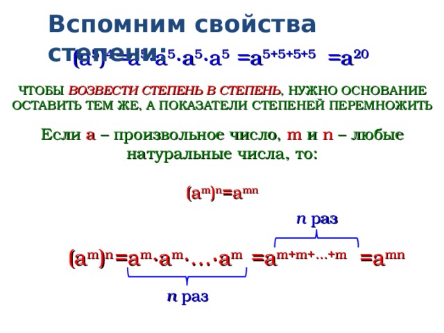 Вспомним свойства степени: =a 5 ∙a 5 ∙a 5 ∙a 5 (a 5 ) 4 =a 5+5+5+5 =a 20 ЧТОБЫ ВОЗВЕСТИ СТЕПЕНЬ В СТЕПЕНЬ , НУЖНО ОСНОВАНИЕ ОСТАВИТЬ ТЕМ ЖЕ, А ПОКАЗАТЕЛИ СТЕПЕНЕЙ ПЕРЕМНОЖИТЬ Если a – произвольное число, m и  n – любые натуральные числа,  то: (a m ) n =a mn n раз =a m + m + … + m =a mn =a m ∙a m ∙…∙a m (a m ) n n раз  