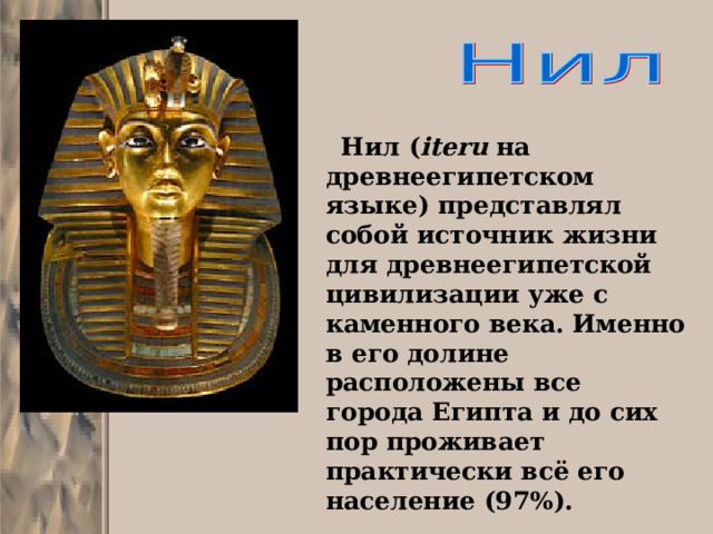  Нил ( iteru на древнеегипетском языке) представлял собой источник жизни для древнеегипетской цивилизации уже с каменного века. Именно в его долине расположены все города Египта и до сих пор проживает практически всё его население (97%). 