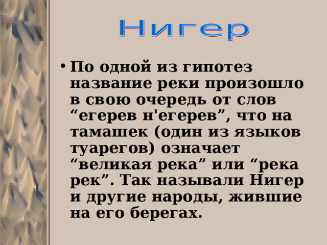 По одной из гипотез название реки произошло в свою очередь от слов “егерев н'егерев”, что на тамашек (один из языков туарегов) означает “великая река” или “река рек”. Так называли Нигер и другие народы, жившие на его берегах.  