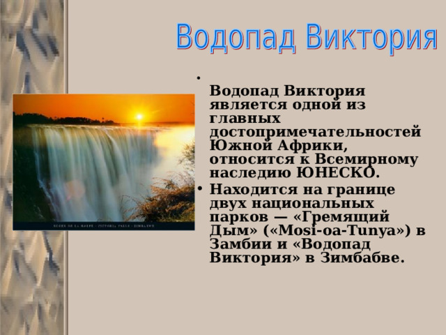  Водопад Виктория является одной из главных достопримечательностей Южной Африки, относится к Всемирному наследию ЮНЕСКО. Находится на границе двух национальных парков — «Гремящий Дым» («Mosi-oa-Tunya») в Замбии и «Водопад Виктория» в Зимбабве.      