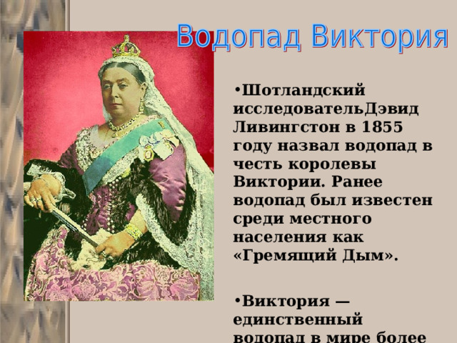 Шотландский исследовательДэвид Ливингстон в 1855 году назвал водопад в честь королевы Виктории. Ранее водопад был известен среди местного населения как «Гремящий Дым».   Виктория — единственный водопад в мире более чем 100 метров в высоту и более километра в длину. 