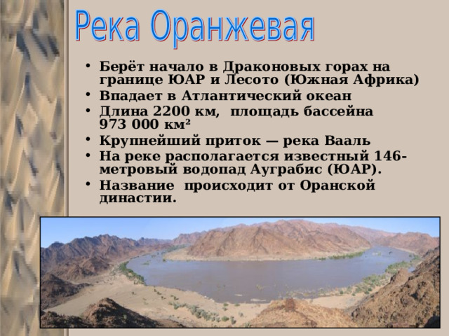 Берёт начало в Драконовых горах на границе ЮАР и Лесото (Южная Африка) Впадает в Атлантический океан Длина 2200 км, площадь бассейна 973 000 км² Крупнейший приток — река Вааль На реке располагается известный 146-метровый водопад Ауграбис (ЮАР). Название происходит от Оранской династии. 