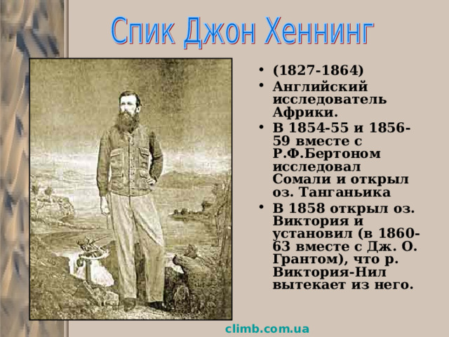 (1827-1864) Английский исследователь Африки. В 1854-55 и 1856-59 вместе с Р.Ф.Бертоном исследовал Сомали и открыл оз. Танганьика В 1858 открыл оз. Виктория и установил (в 1860-63 вместе с Дж. О. Грантом), что р. Виктория-Нил вытекает из него. climb.com.ua  