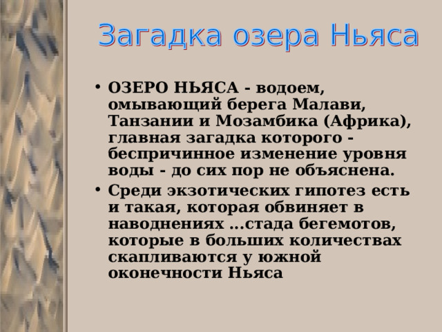 ОЗЕРО НЬЯСА - водоем, омывающий берега Малави, Танзании и Мозамбика (Африка), главная загадка которого - беспричинное изменение уровня воды - до сих пор не объяснена. Среди экзотических гипотез есть и такая, которая обвиняет в наводнениях ...стада бегемотов, которые в больших количествах скапливаются у южной оконечности Ньяса 