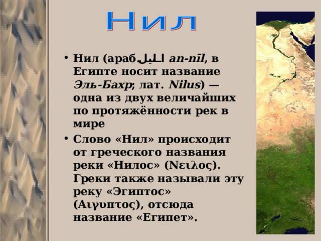 Нил  (араб. النيل ‎‎ an-nīl , в Египте носит название Эль-Бахр ; лат. Nilus ) — одна из двух величайших по протяжённости рек в мире Слово «Нил» происходит от греческого названия реки «Нилос» (Νειλος). Греки также называли эту реку «Эгиптос» (Αιγυπτος), отсюда название «Египет». 