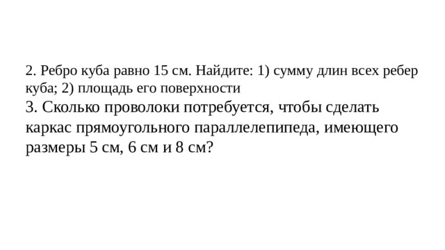 2. Ребро куба равно 15 см. Найдите: 1) сумму длин всех ребер куба; 2) площадь его поверхности 3. Сколько проволоки потребуется, чтобы сделать каркас прямоугольного параллелепипеда, имеющего размеры 5 см, 6 см и 8 см? 