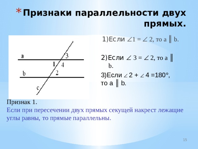 Признаки параллельности двух прямых. 1)Если  1 =  2, то а ║ b. 2)Если   3 =  2, то а ║ b. 3)Если   2 +   4 =180  , то а ║  b. Признак 1. Если при пересечении двух прямых секущей накрест лежащие углы равны, то прямые параллельны. 