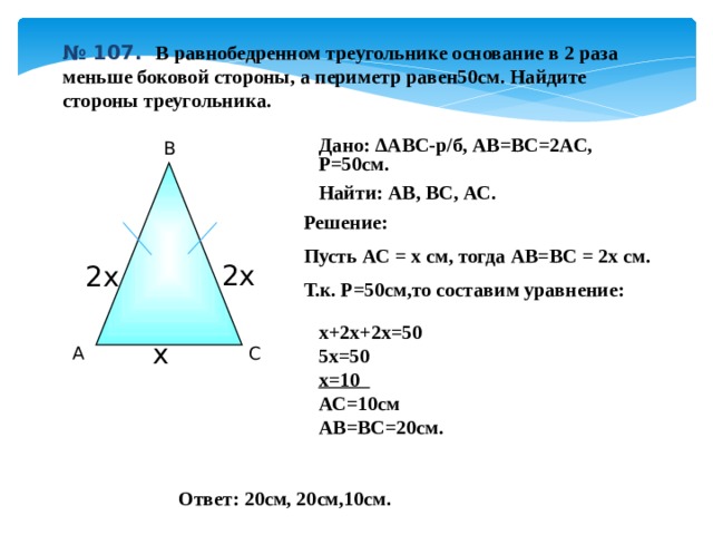 № 107.  В равнобедренном треугольнике основание в 2 раза меньше боковой стороны, а периметр равен50см. Найдите стороны треугольника. Дано: ∆ABC-р/б, АВ=ВС=2АС, Р=50см. Найти: АВ, ВС, АС. В Решение: Пусть АС = х см, тогда АВ=ВС = 2х см. Т.к. Р=50см,то составим уравнение:  2х 2х  х+2х+2х=50 5х=50 х=10 АС=10см АВ=ВС=20см. х С А Ответ: 20см, 20см,10см . 11 