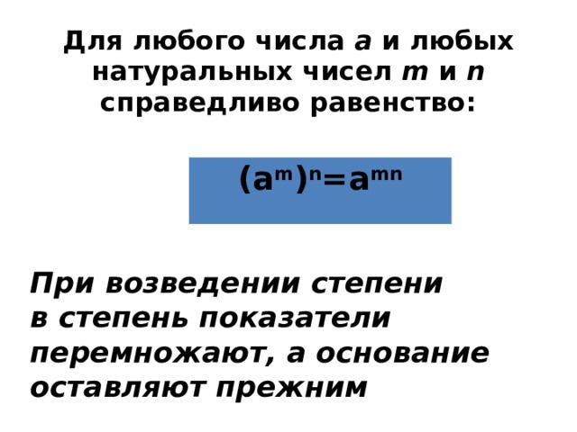 Для любого числа а и любых натуральных чисел m и n справедливо равенство: (а m ) n =a mn При возведении степени в степень показатели перемножают, а основание оставляют прежним 
