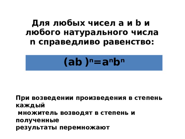 Для любых чисел а и b и любого натурального числа n справедливо равенство: (аb  ) n =a n b n При возведении произведения в степень каждый  множитель возводят в степень и полученные результаты перемножают 