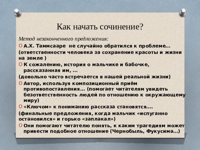 Как начать сочинение? Метод незаконченного предложения: А.Х. Таммсааре не случайно обратился к проблеме… (ответственности человека за сохранение красоты и жизни на земле ) К сожалению, история о мальчике и бабочке, рассказанная им, … (довольно часто встречается в нашей реальной жизни) Автор, используя композиционный приём противопоставления... (помогает читателям увидеть безответственность людей по отношению к окружающему миру) «Ключом» к пониманию рассказа становятся…. (финальные предложения, когда мальчик «испуганно остановился» и горько «заплакал») Они помогают читателю понять, к каким трагедиям может привести подобное отношение (Чернобыль, Фукусима…)     