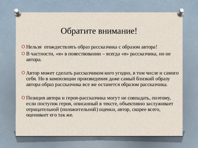 Обратите внимание! Нельзя отождествлять образ рассказчика с образом автора! В частности, «я» в повествовании – всегда «я» рассказчика, но не автора. Автор может сделать рассказчиком кого угодно, в том числе и самого себя. Но в композиции произведения даже самый близкий образу автора образ рассказчика все же останется образом рассказчика. Позиция автора и героя-рассказчика могут не совпадать, поэтому, если поступок героя, описанный в тексте, объективно заслуживает отрицательной (положительной) оценки, автор, скорее всего, оценивает его так же. 