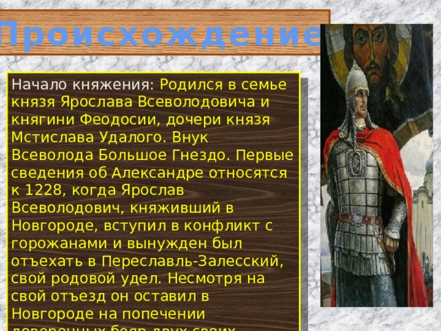 Происхождение Начало княжения: Родился в семье князя Ярослава Всеволодовича и княгини Феодосии, дочери князя Мстислава Удалого. Внук Всеволода Большое Гнездо. Первые сведения об Александре относятся к 1228, когда Ярослав Всеволодович, княживший в Новгороде, вступил в конфликт с горожанами и вынужден был отъехать в Переславль-Залесский, свой родовой удел. Несмотря на свой отъезд он оставил в Новгороде на попечении доверенных бояр двух своих малолетних сыновей Федора и Александра. 