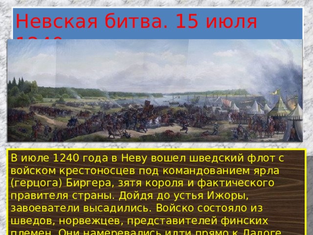 Невская битва. 15 июля 1240 год В июле 1240 года в Неву вошел шведский флот с войском крестоносцев под командованием ярла (герцога) Биргера, зятя короля и фактического правителя страны. Дойдя до устья Ижоры, завоеватели высадились. Войско состояло из шведов, норвежцев, представителей финских племен. Они намеревались идти прямо к Ладоге, чтобы оттуда добраться до Новгорода. 