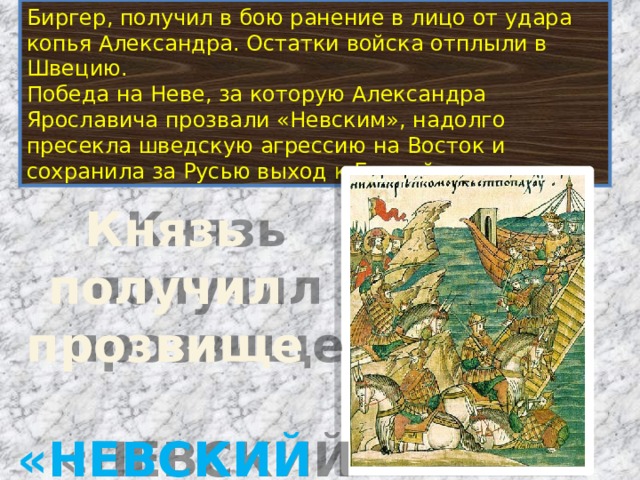 Биргер, получил в бою ранение в лицо от удара копья Александра. Остатки войска отплыли в Швецию. Победа на Неве, за которую Александра Ярославича прозвали «Невским», надолго пресекла шведскую агрессию на Восток и сохранила за Русью выход к Балтийскому морю. Князь получил прозвище  «НЕВСКИЙ» 