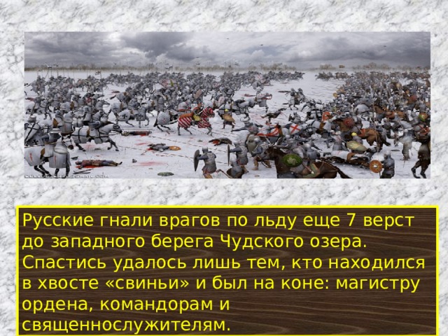 Русские гнали врагов по льду еще 7 верст до западного берега Чудского озера. Спастись удалось лишь тем, кто находился в хвосте «свиньи» и был на коне: магистру ордена, командорам и священнослужителям.  