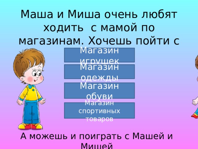 Маша и Миша очень любят ходить с мамой по магазинам. Хочешь пойти с ними? Магазин игрушек Магазин одежды Магазин обуви Магазин спортивных товаров А можешь и поиграть с Машей и Мишей 