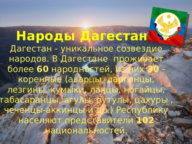 Народы Дагестана Дагестан - уникальное созвездие народов. В Дагестане проживает более 60 народностей, из них 30 - коренные (аварцы, даргинцы, лезгины, кумыки, лакцы, ногайцы, табасаранцы, агулы, рутулы, цахуры , чеченцы-аккинцы и др.) Республику населяют представители 102 национальностей. 