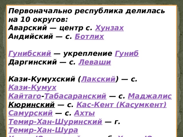 Первоначально республика делилась на 10 округов: Аварский — центр с.  Хунзах Андийский — с.  Ботлих  Гунибский  — укрепление  Гуниб Даргинский — с.  Леваши  Кази-Кумухский ( Лакский ) — с.  Кази-Кумух Кайтаго - Табасаранский  — с.  Маджалис Кюринский  — с.  Кас-Кент ( Касумкент ) Самурский  — с.  Ахты Темир-Хан-Шуринский  — г.  Темир-Хан-Шура Хасав-Юртовский  — слоб.  Хасав-Юрт 