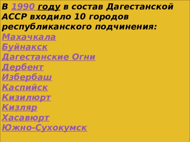 В 1990 году  в состав Дагестанской АССР входило 10 городов республиканского подчинения: Махачкала Буйнакск Дагестанские Огни Дербент Избербаш Каспийск Кизилюрт Кизляр Хасавюрт Южно-Сухокумск  