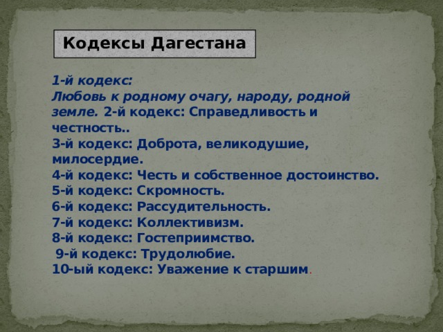 Кодексы Дагестана 1-й кодекс:  Любовь к родному очагу, народу, родной земле. 2-й кодекс: Справедливость и честность..  3-й кодекс: Доброта, великодушие, милосердие.  4-й кодекс: Честь и собственное достоинство.  5-й кодекс: Скромность.  6-й кодекс: Рассудительность.  7-й кодекс: Коллективизм.  8-й кодекс: Гостеприимство.  9-й кодекс: Трудолюбие.  10-ый кодекс: Уважение к старшим .   