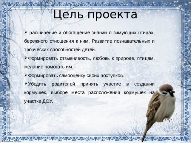 Цель проекта   расширение и обогащение знаний о зимующих птицах, бережного отношения к ним. Развитие познавательных и творческих способностей детей.  Формировать отзывчивость, любовь к природе, птицам, желание помогать им. Формировать самооценку своих поступков. Убедить родителей принять участие в создании кормушек, выборе места расположения кормушек на участке ДОУ.  