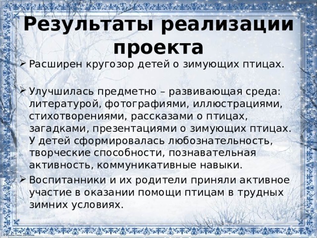 Результаты реализации проекта Расширен кругозор детей о зимующих птицах. Улучшилась предметно – развивающая среда: литературой, фотографиями, иллюстрациями, стихотворениями, рассказами о птицах, загадками, презентациями о зимующих птицах. У детей сформировалась любознательность, творческие способности, познавательная активность, коммуникативные навыки. Воспитанники и их родители приняли активное участие в оказании помощи птицам в трудных зимних условиях. 