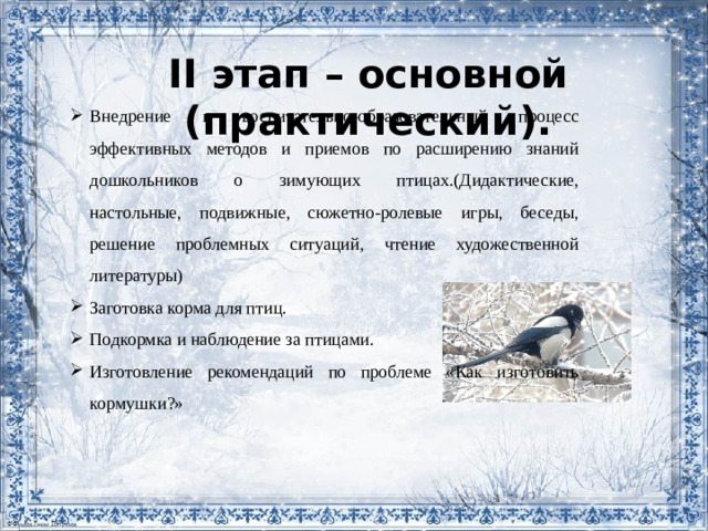 II этап – основной (практический). Внедрение в воспитательно-образовательный процесс эффективных методов и приемов по расширению знаний дошкольников о зимующих птицах.(Дидактические, настольные, подвижные, сюжетно-ролевые игры, беседы, решение проблемных ситуаций, чтение художественной литературы) Заготовка корма для птиц. Подкормка и наблюдение за птицами. Изготовление рекомендаций по проблеме «Как изготовить кормушки?» 