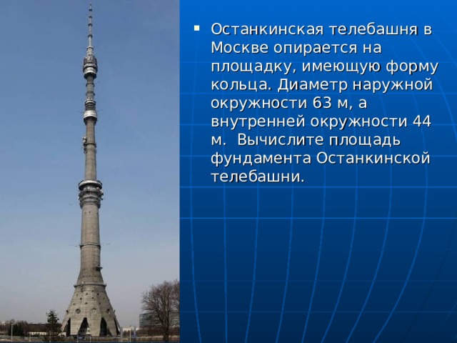 Останкинская телебашня в Москве опирается на площадку, имеющую форму кольца. Диаметр наружной окружности 63 м, а внутренней окружности 44 м. Вычислите площадь фундамента Останкинской телебашни. 
