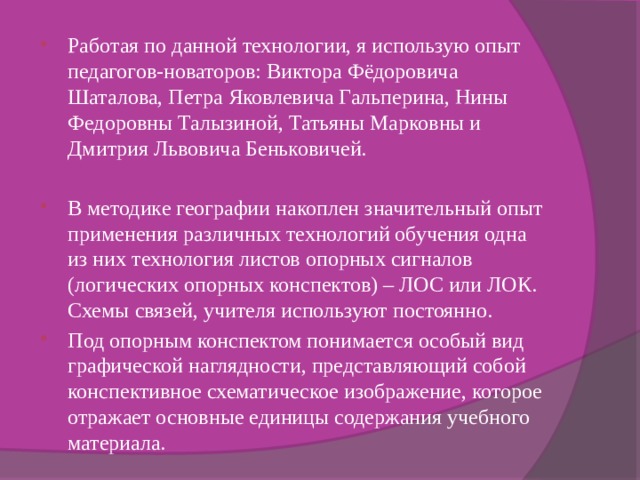 Работая по данной технологии, я использую опыт педагогов-новаторов: Виктора Фёдоровича Шаталова, Петра Яковлевича Гальперина, Нины Федоровны Талызиной, Татьяны Марковны и Дмитрия Львовича Беньковичей. В методике географии накоплен значительный опыт применения различных технологий обучения одна из них технология листов опорных сигналов (логических опорных конспектов) – ЛОС или ЛОК. Схемы связей, учителя используют постоянно. Под опорным конспектом понимается особый вид графической наглядности, представляющий собой конспективное схематическое изображение, которое отражает основные единицы содержания учебного материала. 